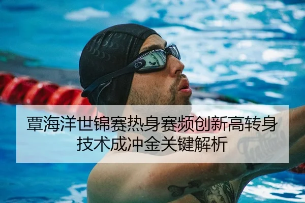 覃海洋世锦赛热身赛频创新高转身技术成冲金关键解析