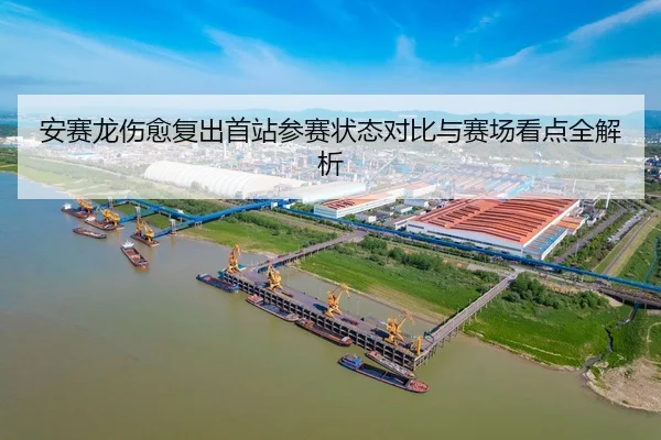 安赛龙伤愈复出首站参赛状态对比与赛场看点全解析