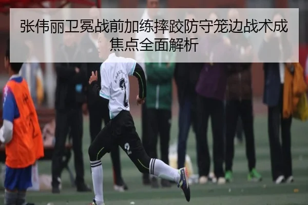 张伟丽卫冕战前加练摔跤防守笼边战术成焦点全面解析
